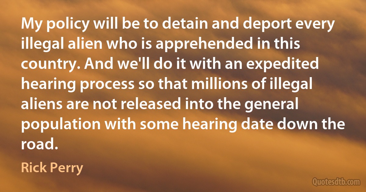 My policy will be to detain and deport every illegal alien who is apprehended in this country. And we'll do it with an expedited hearing process so that millions of illegal aliens are not released into the general population with some hearing date down the road. (Rick Perry)