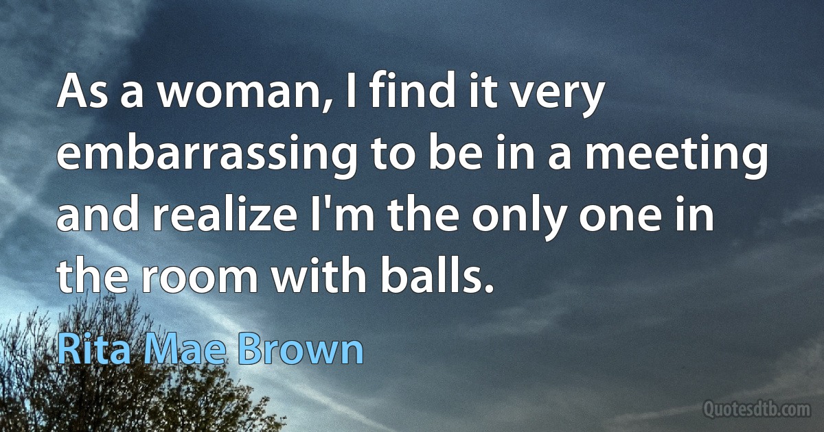 As a woman, I find it very embarrassing to be in a meeting and realize I'm the only one in the room with balls. (Rita Mae Brown)