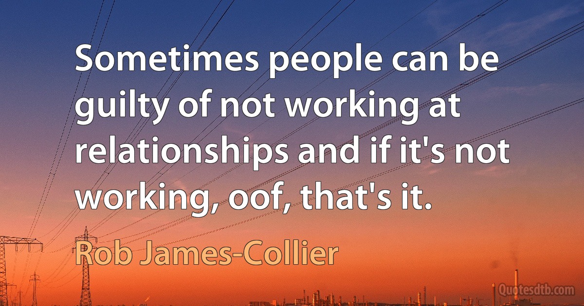 Sometimes people can be guilty of not working at relationships and if it's not working, oof, that's it. (Rob James-Collier)