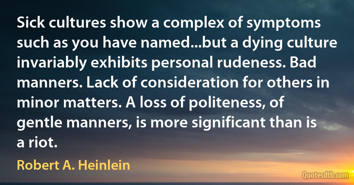 Sick cultures show a complex of symptoms such as you have named...but a dying culture invariably exhibits personal rudeness. Bad manners. Lack of consideration for others in minor matters. A loss of politeness, of gentle manners, is more significant than is a riot. (Robert A. Heinlein)