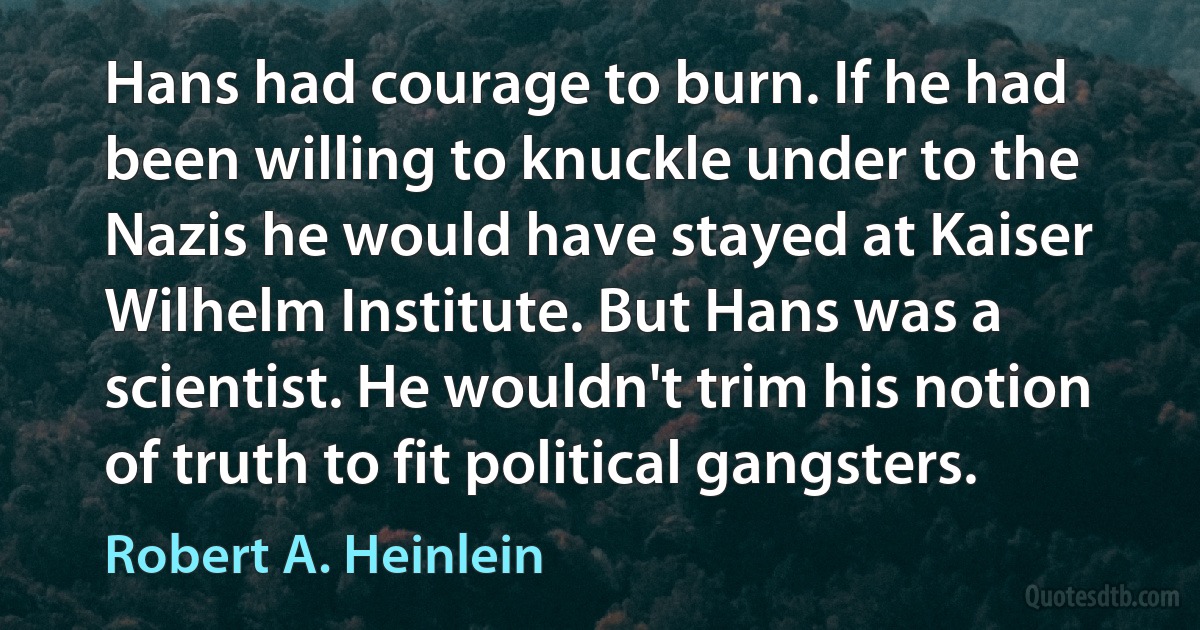 Hans had courage to burn. If he had been willing to knuckle under to the Nazis he would have stayed at Kaiser Wilhelm Institute. But Hans was a scientist. He wouldn't trim his notion of truth to fit political gangsters. (Robert A. Heinlein)