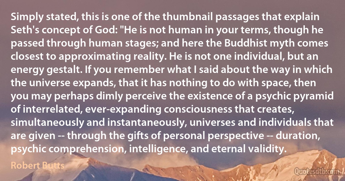 Simply stated, this is one of the thumbnail passages that explain Seth's concept of God: "He is not human in your terms, though he passed through human stages; and here the Buddhist myth comes closest to approximating reality. He is not one individual, but an energy gestalt. If you remember what I said about the way in which the universe expands, that it has nothing to do with space, then you may perhaps dimly perceive the existence of a psychic pyramid of interrelated, ever-expanding consciousness that creates, simultaneously and instantaneously, universes and individuals that are given -- through the gifts of personal perspective -- duration, psychic comprehension, intelligence, and eternal validity. (Robert Butts)