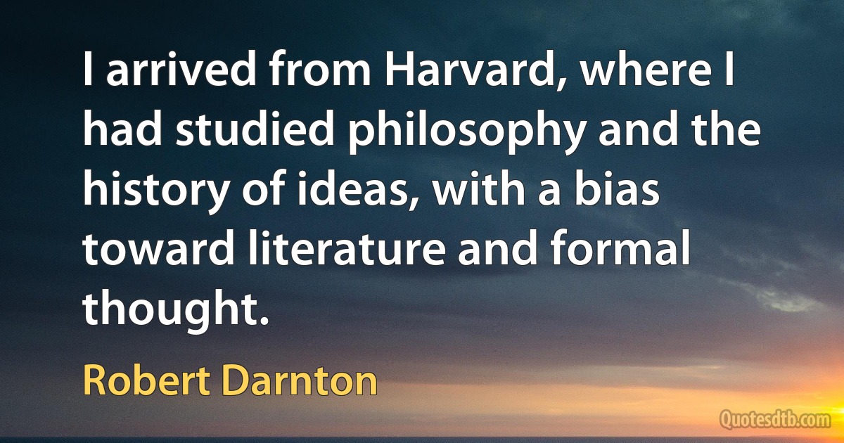 I arrived from Harvard, where I had studied philosophy and the history of ideas, with a bias toward literature and formal thought. (Robert Darnton)