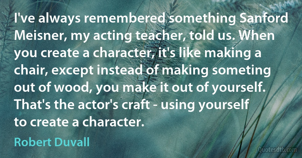 I've always remembered something Sanford Meisner, my acting teacher, told us. When you create a character, it's like making a chair, except instead of making someting out of wood, you make it out of yourself. That's the actor's craft - using yourself to create a character. (Robert Duvall)