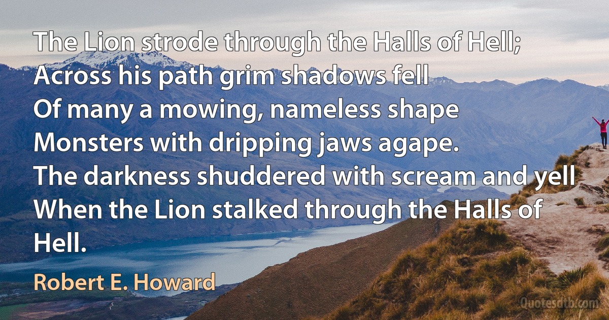 The Lion strode through the Halls of Hell;
Across his path grim shadows fell
Of many a mowing, nameless shape
Monsters with dripping jaws agape.
The darkness shuddered with scream and yell
When the Lion stalked through the Halls of Hell. (Robert E. Howard)