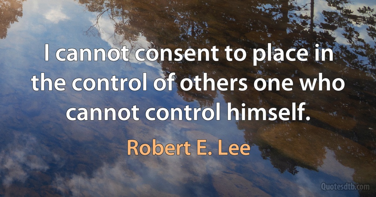 I cannot consent to place in the control of others one who cannot control himself. (Robert E. Lee)