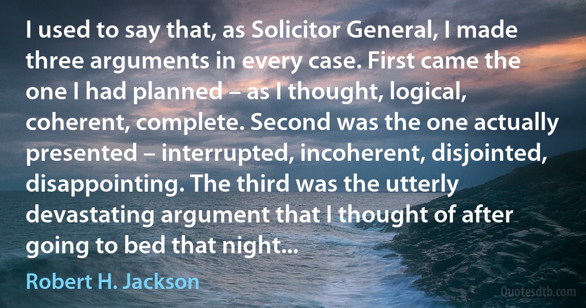 I used to say that, as Solicitor General, I made three arguments in every case. First came the one I had planned – as I thought, logical, coherent, complete. Second was the one actually presented – interrupted, incoherent, disjointed, disappointing. The third was the utterly devastating argument that I thought of after going to bed that night... (Robert H. Jackson)