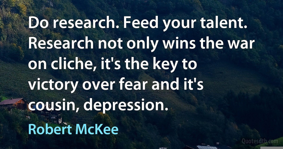 Do research. Feed your talent. Research not only wins the war on cliche, it's the key to victory over fear and it's cousin, depression. (Robert McKee)