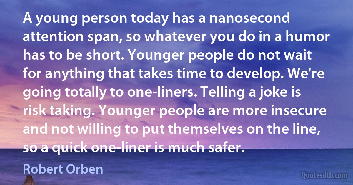 A young person today has a nanosecond attention span, so whatever you do in a humor has to be short. Younger people do not wait for anything that takes time to develop. We're going totally to one-liners. Telling a joke is risk taking. Younger people are more insecure and not willing to put themselves on the line, so a quick one-liner is much safer. (Robert Orben)