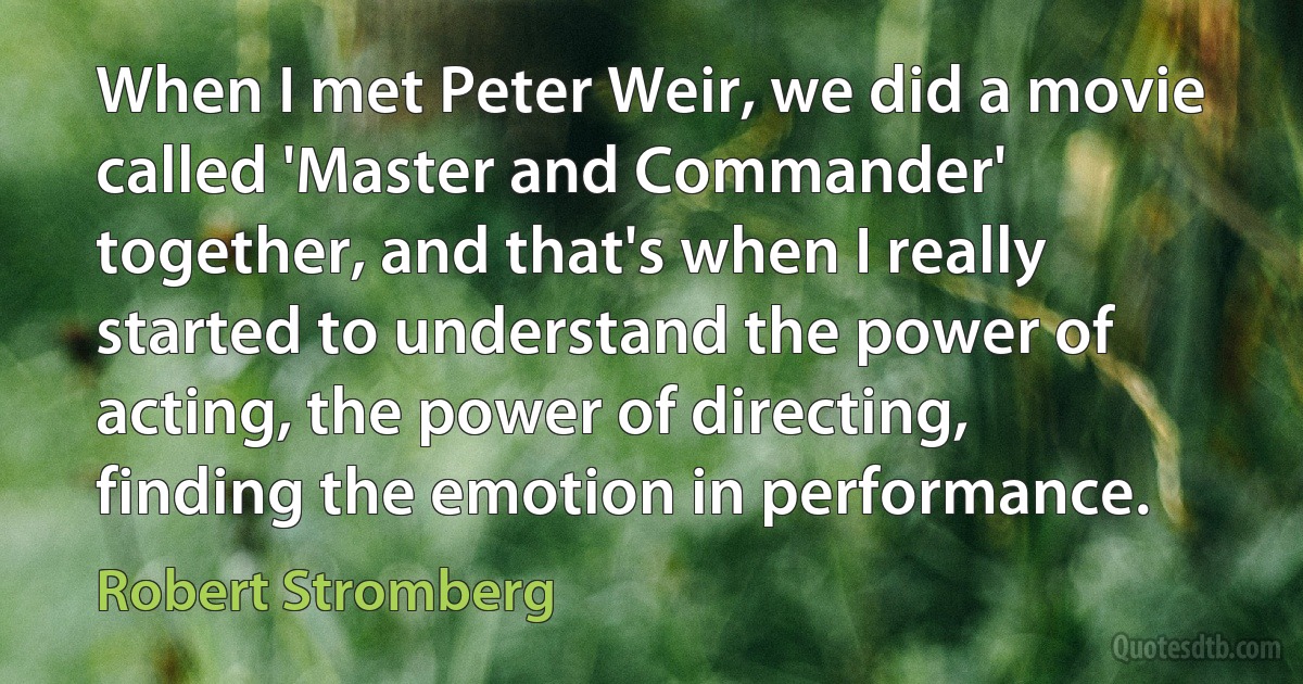 When I met Peter Weir, we did a movie called 'Master and Commander' together, and that's when I really started to understand the power of acting, the power of directing, finding the emotion in performance. (Robert Stromberg)