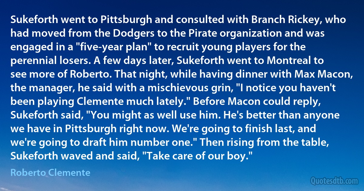 Sukeforth went to Pittsburgh and consulted with Branch Rickey, who had moved from the Dodgers to the Pirate organization and was engaged in a "five-year plan" to recruit young players for the perennial losers. A few days later, Sukeforth went to Montreal to see more of Roberto. That night, while having dinner with Max Macon, the manager, he said with a mischievous grin, "I notice you haven't been playing Clemente much lately." Before Macon could reply, Sukeforth said, "You might as well use him. He's better than anyone we have in Pittsburgh right now. We're going to finish last, and we're going to draft him number one." Then rising from the table, Sukeforth waved and said, "Take care of our boy." (Roberto Clemente)