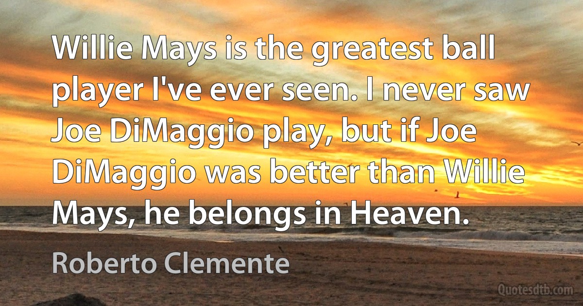 Willie Mays is the greatest ball player I've ever seen. I never saw Joe DiMaggio play, but if Joe DiMaggio was better than Willie Mays, he belongs in Heaven. (Roberto Clemente)