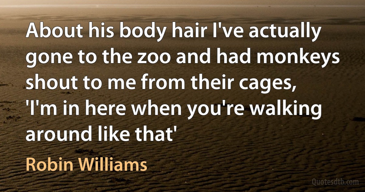 About his body hair I've actually gone to the zoo and had monkeys shout to me from their cages, 'I'm in here when you're walking around like that' (Robin Williams)