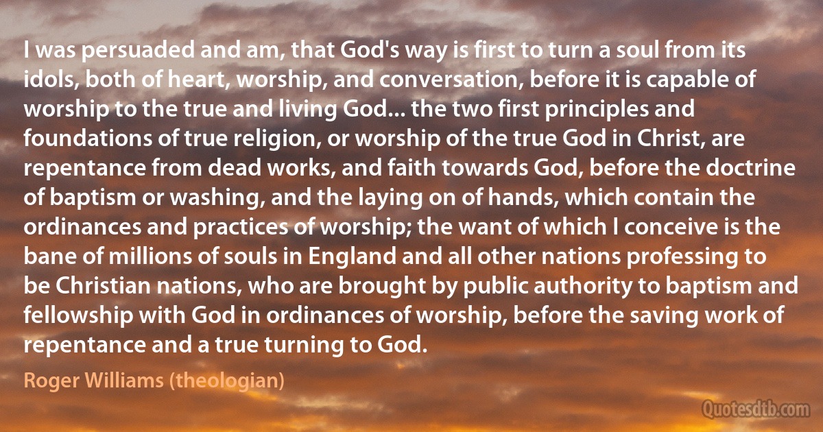 I was persuaded and am, that God's way is first to turn a soul from its idols, both of heart, worship, and conversation, before it is capable of worship to the true and living God... the two first principles and foundations of true religion, or worship of the true God in Christ, are repentance from dead works, and faith towards God, before the doctrine of baptism or washing, and the laying on of hands, which contain the ordinances and practices of worship; the want of which I conceive is the bane of millions of souls in England and all other nations professing to be Christian nations, who are brought by public authority to baptism and fellowship with God in ordinances of worship, before the saving work of repentance and a true turning to God. (Roger Williams (theologian))