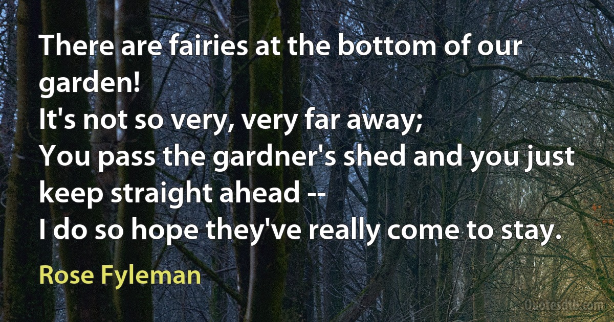 There are fairies at the bottom of our garden!
It's not so very, very far away;
You pass the gardner's shed and you just keep straight ahead --
I do so hope they've really come to stay. (Rose Fyleman)