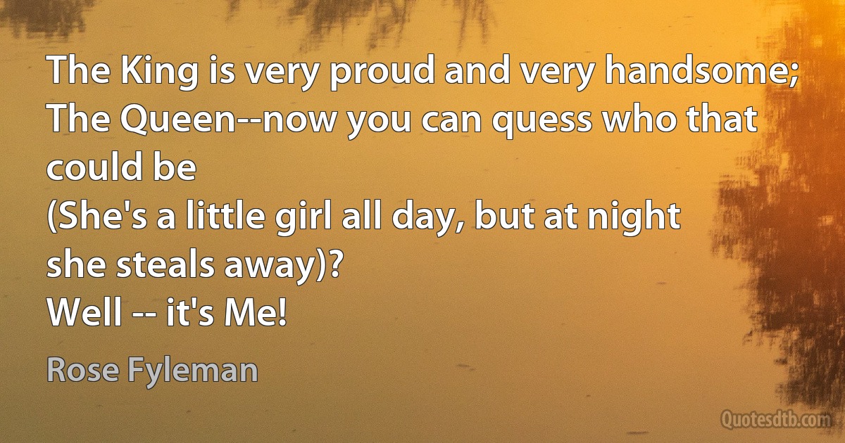 The King is very proud and very handsome;
The Queen--now you can quess who that could be
(She's a little girl all day, but at night she steals away)?
Well -- it's Me! (Rose Fyleman)