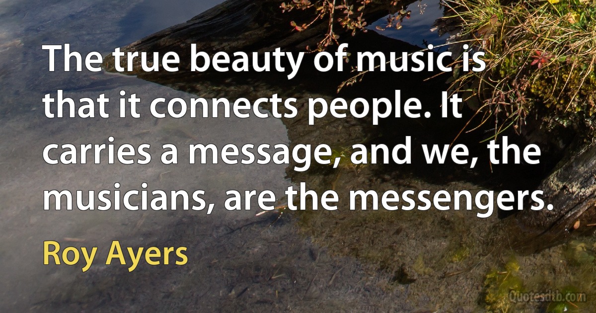 The true beauty of music is that it connects people. It carries a message, and we, the musicians, are the messengers. (Roy Ayers)