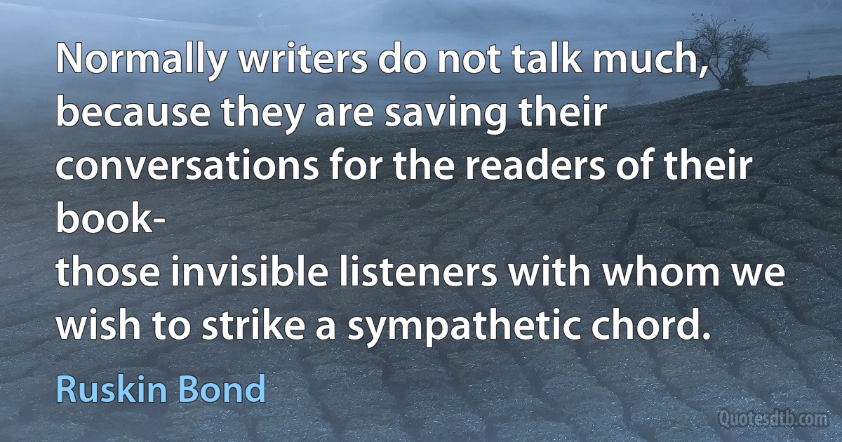 Normally writers do not talk much, because they are saving their conversations for the readers of their book-
those invisible listeners with whom we wish to strike a sympathetic chord. (Ruskin Bond)