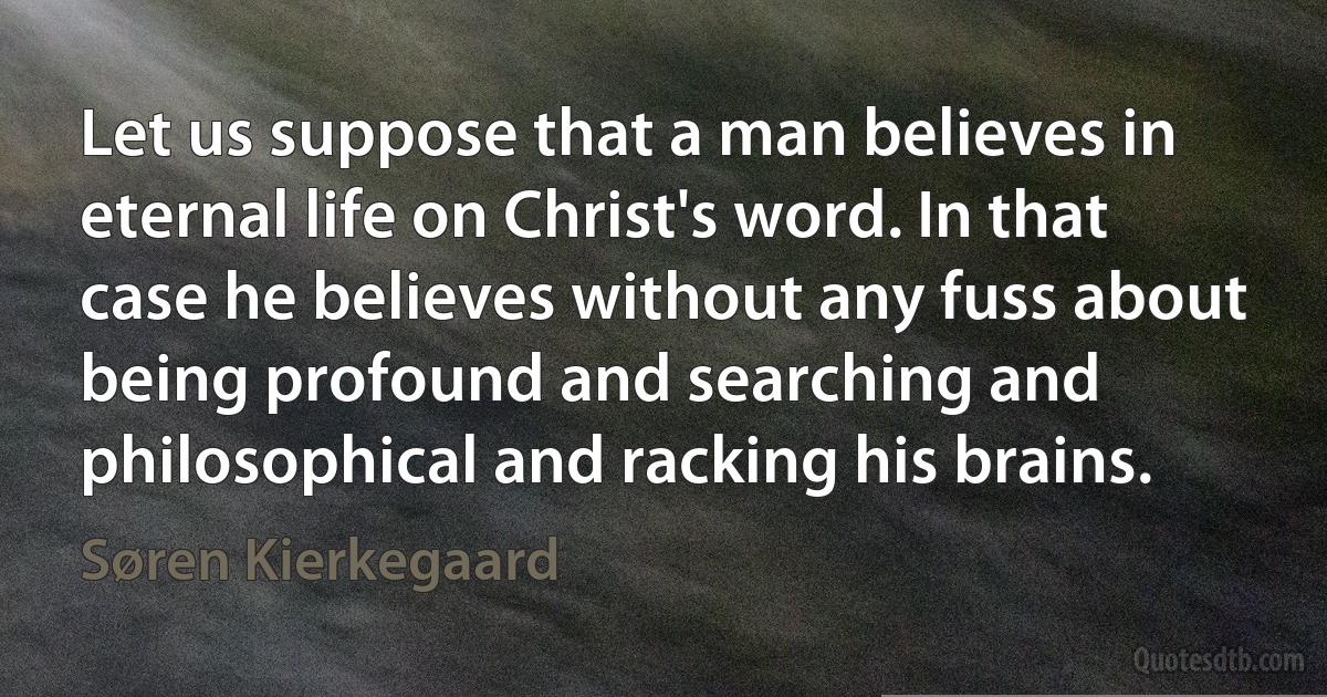 Let us suppose that a man believes in eternal life on Christ's word. In that case he believes without any fuss about being profound and searching and philosophical and racking his brains. (Søren Kierkegaard)