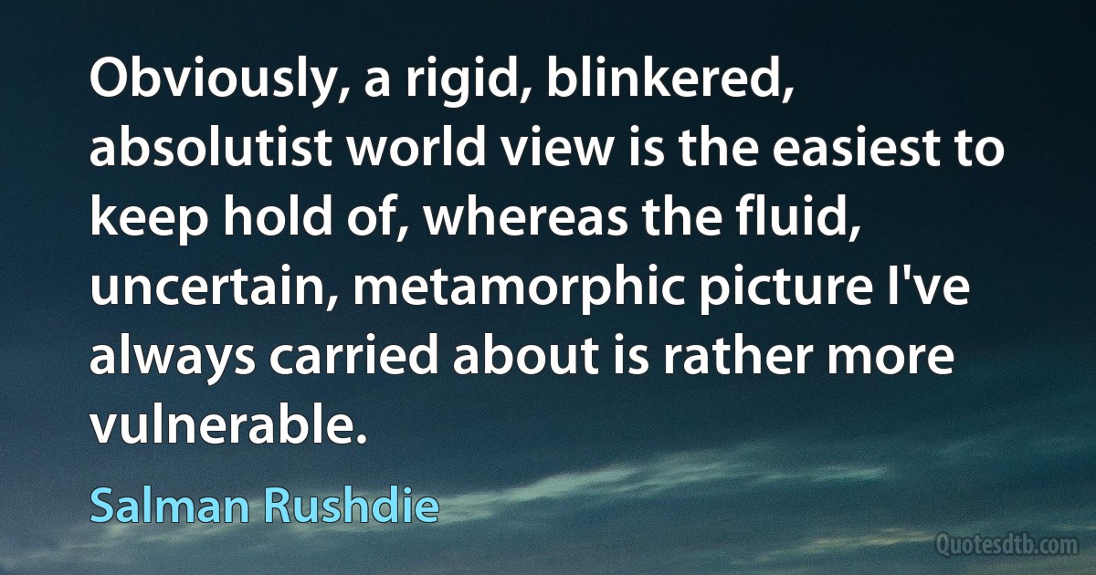 Obviously, a rigid, blinkered, absolutist world view is the easiest to keep hold of, whereas the fluid, uncertain, metamorphic picture I've always carried about is rather more vulnerable. (Salman Rushdie)