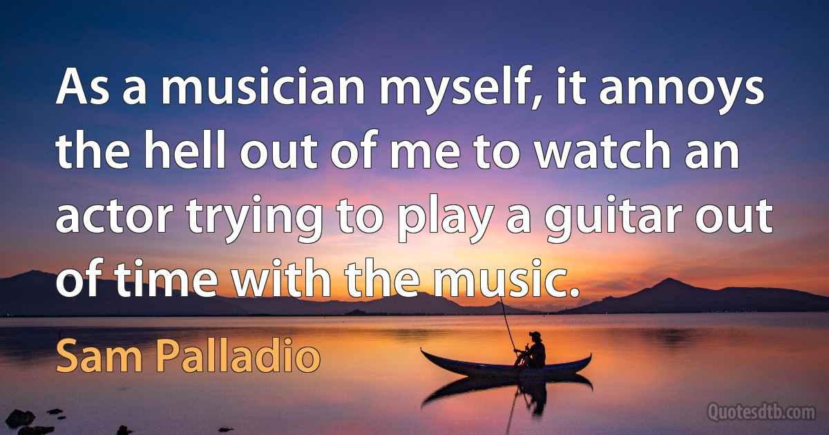 As a musician myself, it annoys the hell out of me to watch an actor trying to play a guitar out of time with the music. (Sam Palladio)