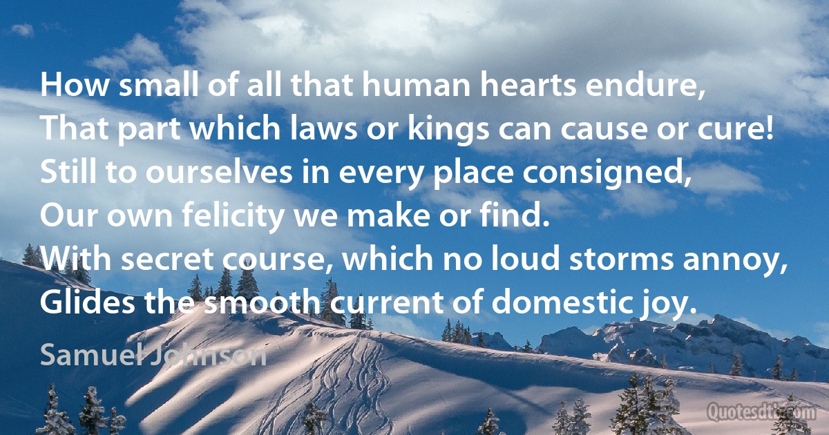 How small of all that human hearts endure,
That part which laws or kings can cause or cure!
Still to ourselves in every place consigned,
Our own felicity we make or find.
With secret course, which no loud storms annoy,
Glides the smooth current of domestic joy. (Samuel Johnson)