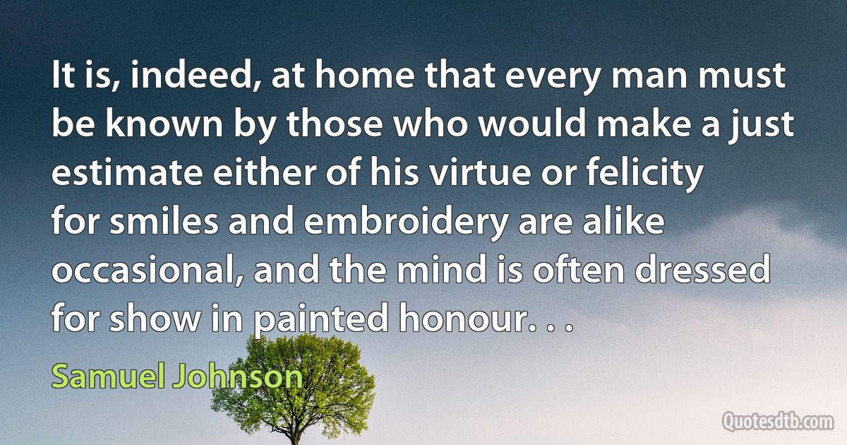 It is, indeed, at home that every man must be known by those who would make a just estimate either of his virtue or felicity for smiles and embroidery are alike occasional, and the mind is often dressed for show in painted honour. . . (Samuel Johnson)