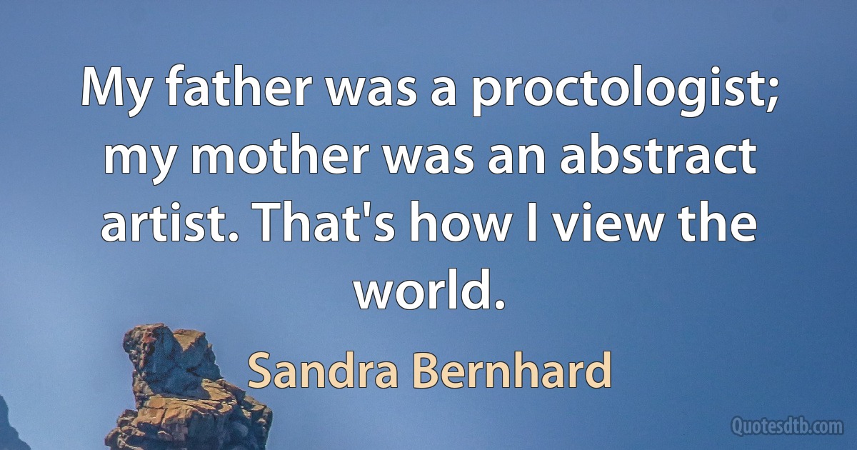 My father was a proctologist; my mother was an abstract artist. That's how I view the world. (Sandra Bernhard)