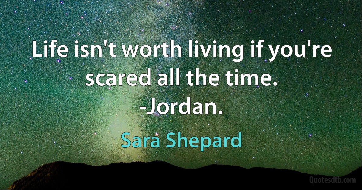 Life isn't worth living if you're scared all the time.
-Jordan. (Sara Shepard)