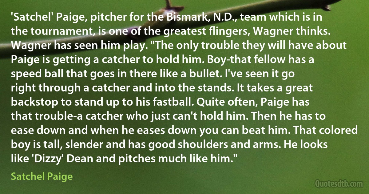 'Satchel' Paige, pitcher for the Bismark, N.D., team which is in the tournament, is one of the greatest flingers, Wagner thinks. Wagner has seen him play. "The only trouble they will have about Paige is getting a catcher to hold him. Boy-that fellow has a speed ball that goes in there like a bullet. I've seen it go right through a catcher and into the stands. It takes a great backstop to stand up to his fastball. Quite often, Paige has that trouble-a catcher who just can't hold him. Then he has to ease down and when he eases down you can beat him. That colored boy is tall, slender and has good shoulders and arms. He looks like 'Dizzy' Dean and pitches much like him." (Satchel Paige)