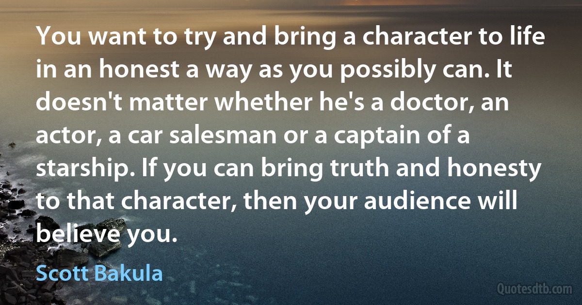 You want to try and bring a character to life in an honest a way as you possibly can. It doesn't matter whether he's a doctor, an actor, a car salesman or a captain of a starship. If you can bring truth and honesty to that character, then your audience will believe you. (Scott Bakula)