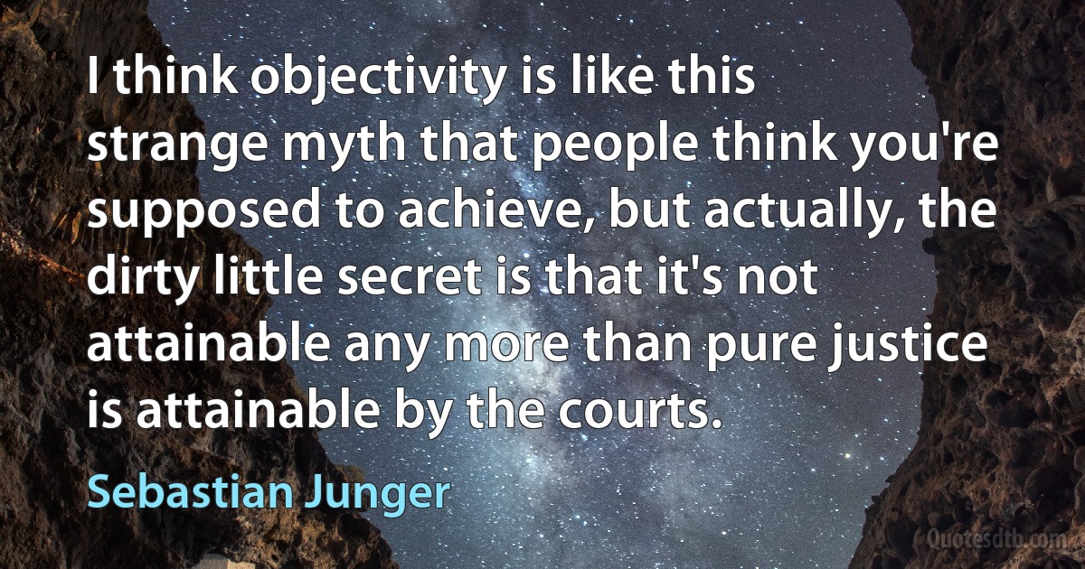 I think objectivity is like this strange myth that people think you're supposed to achieve, but actually, the dirty little secret is that it's not attainable any more than pure justice is attainable by the courts. (Sebastian Junger)