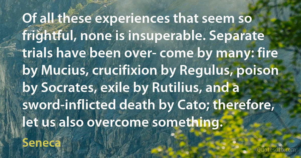 Of all these experiences that seem so frightful, none is insuperable. Separate trials have been over- come by many: fire by Mucius, crucifixion by Regulus, poison by Socrates, exile by Rutilius, and a sword-inflicted death by Cato; therefore, let us also overcome something. (Seneca)