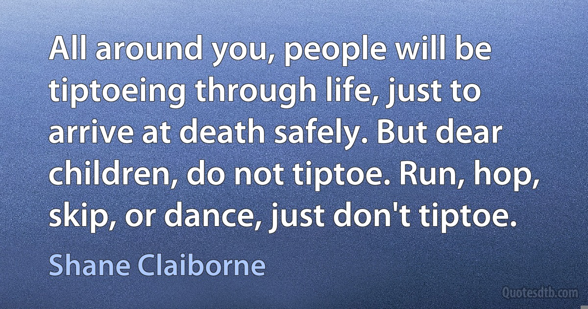 All around you, people will be tiptoeing through life, just to arrive at death safely. But dear children, do not tiptoe. Run, hop, skip, or dance, just don't tiptoe. (Shane Claiborne)