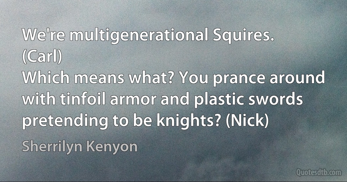 We're multigenerational Squires. (Carl)
Which means what? You prance around with tinfoil armor and plastic swords pretending to be knights? (Nick) (Sherrilyn Kenyon)