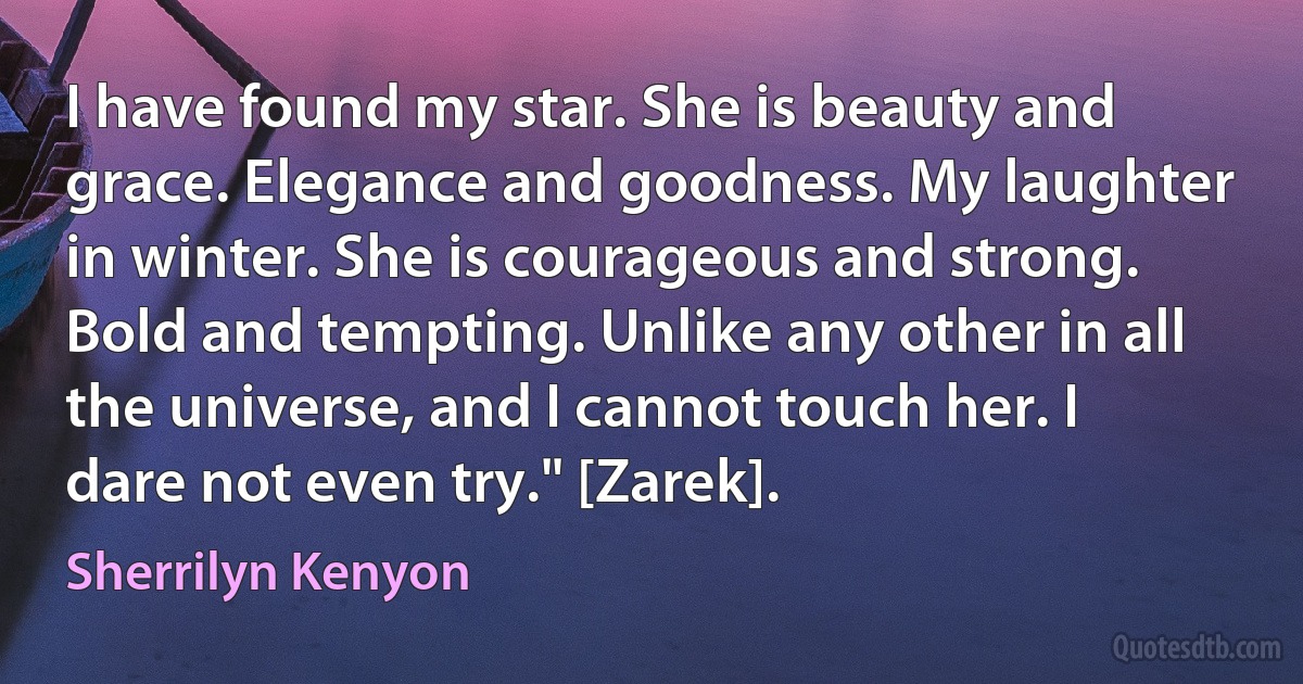 I have found my star. She is beauty and grace. Elegance and goodness. My laughter in winter. She is courageous and strong. Bold and tempting. Unlike any other in all the universe, and I cannot touch her. I dare not even try." [Zarek]. (Sherrilyn Kenyon)