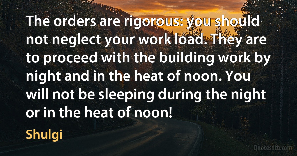 The orders are rigorous: you should not neglect your work load. They are to proceed with the building work by night and in the heat of noon. You will not be sleeping during the night or in the heat of noon! (Shulgi)