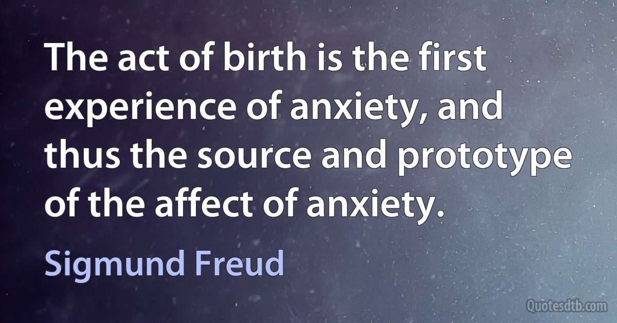 The act of birth is the first experience of anxiety, and thus the source and prototype of the affect of anxiety. (Sigmund Freud)