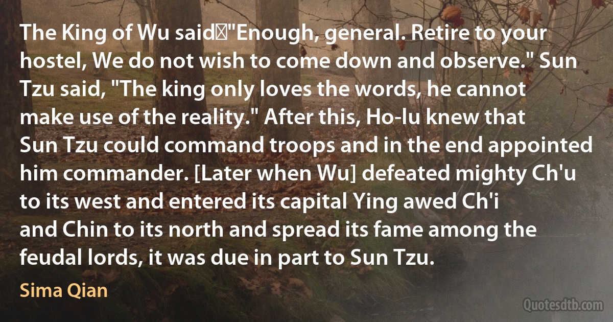 The King of Wu said，"Enough, general. Retire to your hostel, We do not wish to come down and observe." Sun Tzu said, "The king only loves the words, he cannot make use of the reality." After this, Ho-lu knew that Sun Tzu could command troops and in the end appointed him commander. [Later when Wu] defeated mighty Ch'u to its west and entered its capital Ying awed Ch'i and Chin to its north and spread its fame among the feudal lords, it was due in part to Sun Tzu. (Sima Qian)