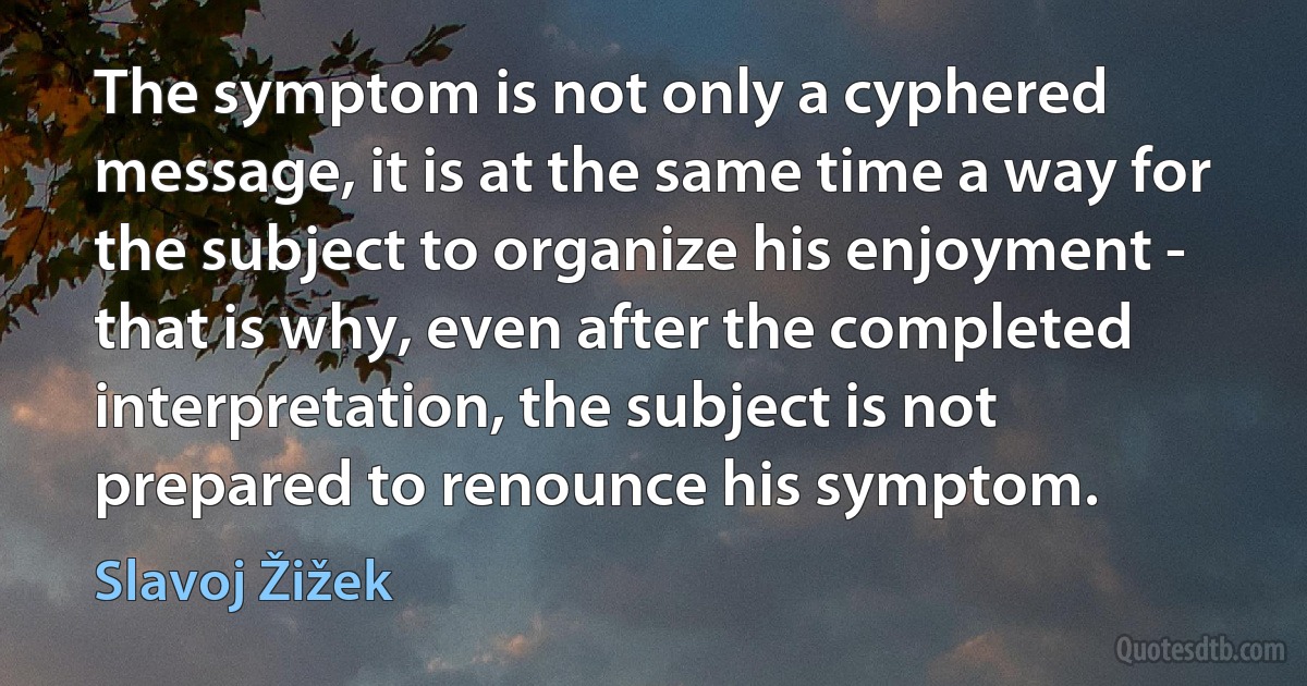 The symptom is not only a cyphered message, it is at the same time a way for the subject to organize his enjoyment - that is why, even after the completed interpretation, the subject is not prepared to renounce his symptom. (Slavoj Žižek)