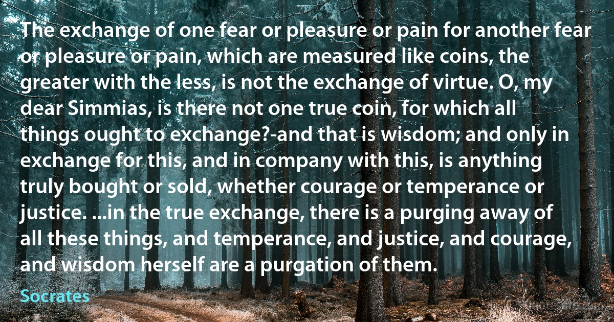 The exchange of one fear or pleasure or pain for another fear or pleasure or pain, which are measured like coins, the greater with the less, is not the exchange of virtue. O, my dear Simmias, is there not one true coin, for which all things ought to exchange?-and that is wisdom; and only in exchange for this, and in company with this, is anything truly bought or sold, whether courage or temperance or justice. ...in the true exchange, there is a purging away of all these things, and temperance, and justice, and courage, and wisdom herself are a purgation of them. (Socrates)