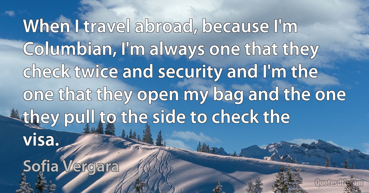 When I travel abroad, because I'm Columbian, I'm always one that they check twice and security and I'm the one that they open my bag and the one they pull to the side to check the visa. (Sofia Vergara)