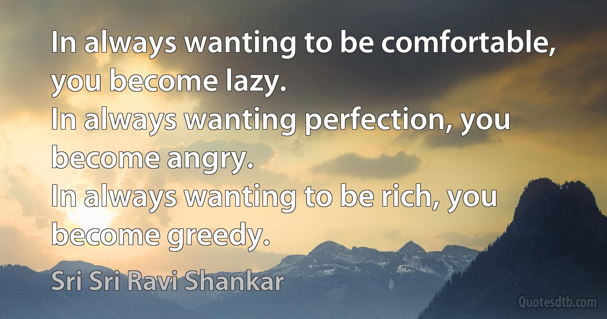 In always wanting to be comfortable, you become lazy.
In always wanting perfection, you become angry.
In always wanting to be rich, you become greedy. (Sri Sri Ravi Shankar)