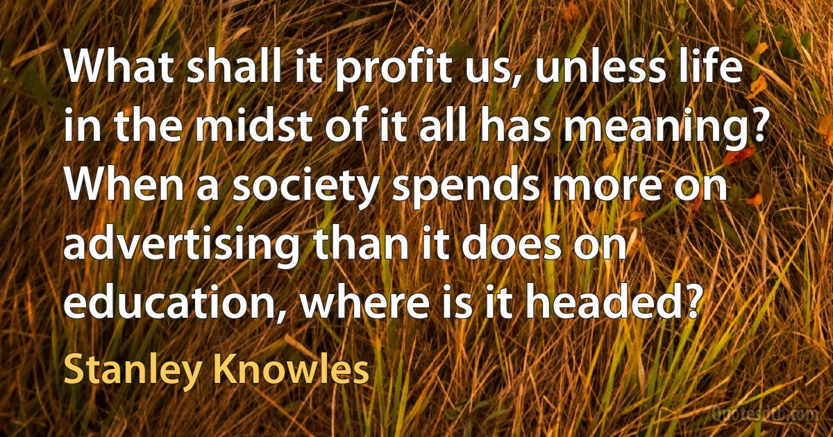 What shall it profit us, unless life in the midst of it all has meaning? When a society spends more on advertising than it does on education, where is it headed? (Stanley Knowles)