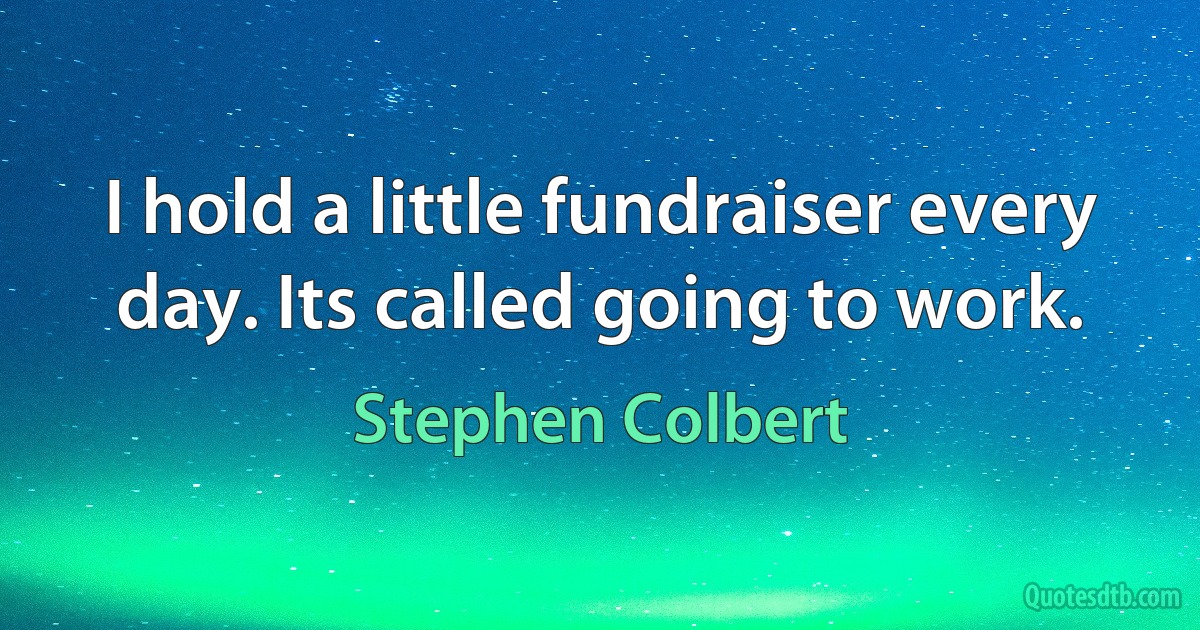 I hold a little fundraiser every day. Its called going to work. (Stephen Colbert)