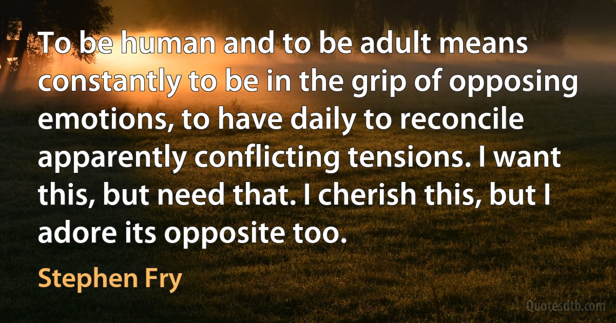 To be human and to be adult means constantly to be in the grip of opposing emotions, to have daily to reconcile apparently conflicting tensions. I want this, but need that. I cherish this, but I adore its opposite too. (Stephen Fry)