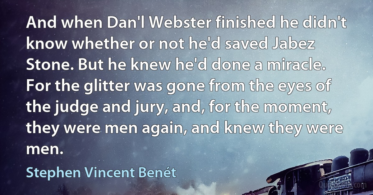 And when Dan'l Webster finished he didn't know whether or not he'd saved Jabez Stone. But he knew he'd done a miracle. For the glitter was gone from the eyes of the judge and jury, and, for the moment, they were men again, and knew they were men. (Stephen Vincent Benét)