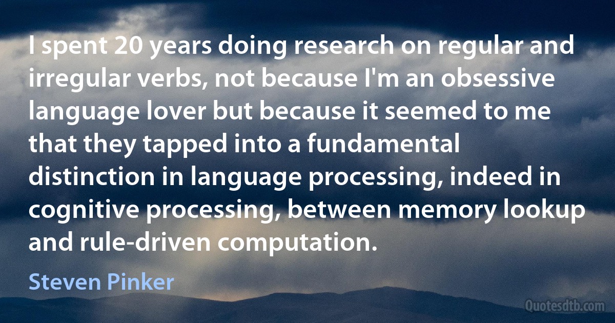 I spent 20 years doing research on regular and irregular verbs, not because I'm an obsessive language lover but because it seemed to me that they tapped into a fundamental distinction in language processing, indeed in cognitive processing, between memory lookup and rule-driven computation. (Steven Pinker)