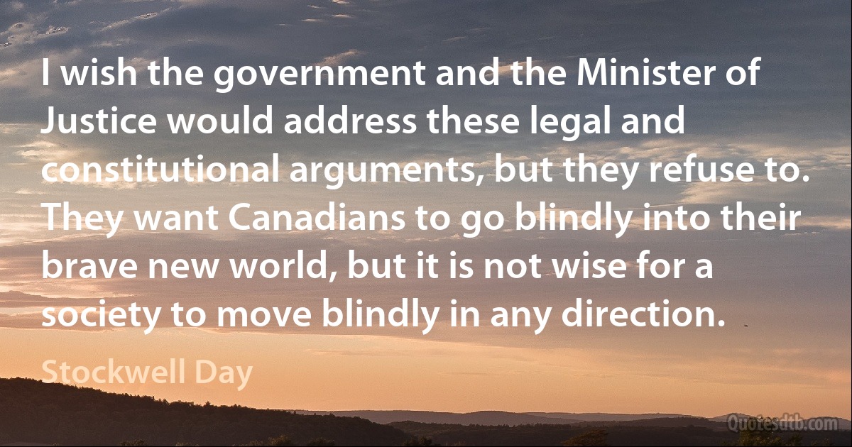 I wish the government and the Minister of Justice would address these legal and constitutional arguments, but they refuse to. They want Canadians to go blindly into their brave new world, but it is not wise for a society to move blindly in any direction. (Stockwell Day)