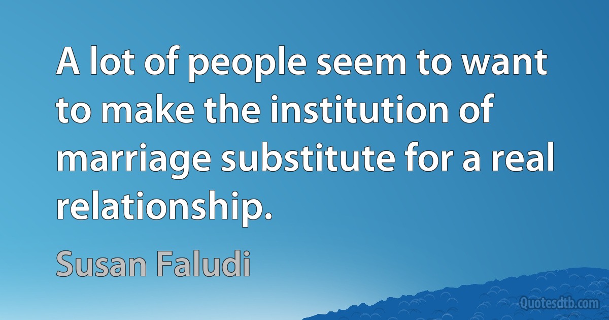 A lot of people seem to want to make the institution of marriage substitute for a real relationship. (Susan Faludi)